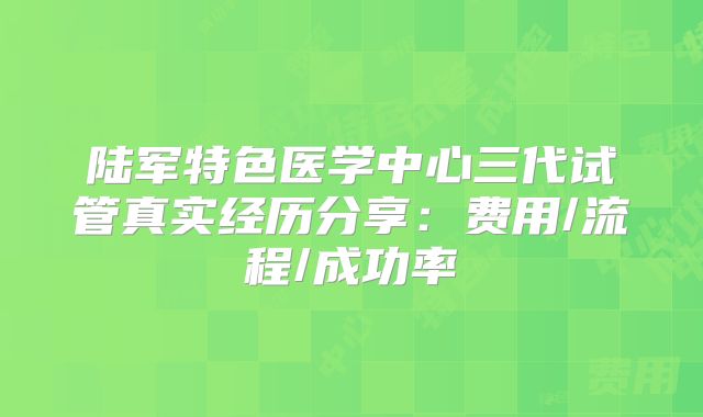 陆军特色医学中心三代试管真实经历分享：费用/流程/成功率