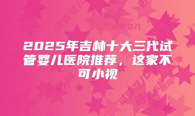 2025年吉林十大三代试管婴儿医院推荐,这家不可小视