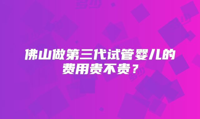 佛山做第三代试管婴儿的费用贵不贵？