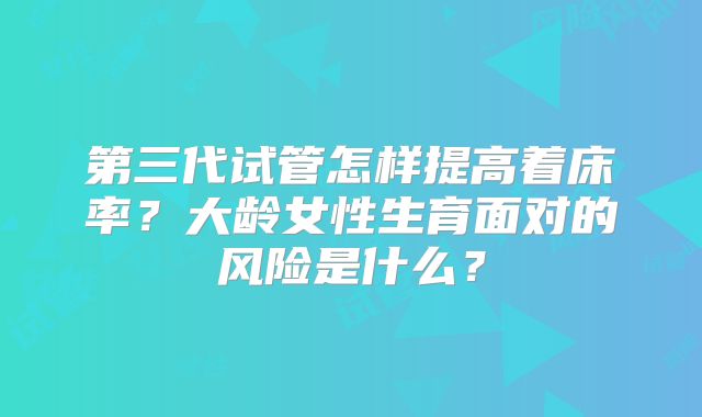 第三代试管怎样提高着床率?大龄女性生育面对的风险是什么?