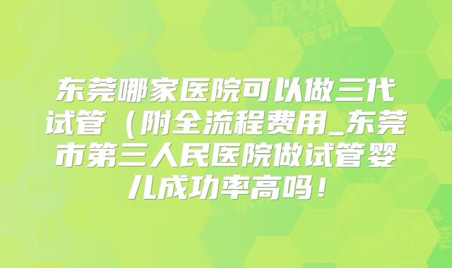 东莞哪家医院可以做三代试管(附全流程费用_东莞市第三人民医院做试管婴儿成功率高吗!