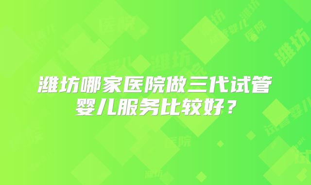 潍坊哪家医院做三代试管婴儿服务比较好?