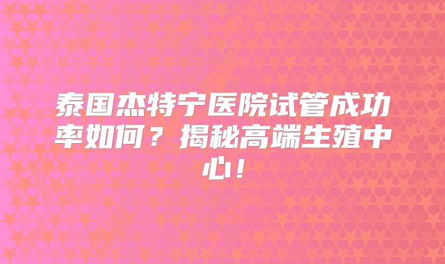 泰国杰特宁医院试管成功率如何?揭秘高端生殖中心!