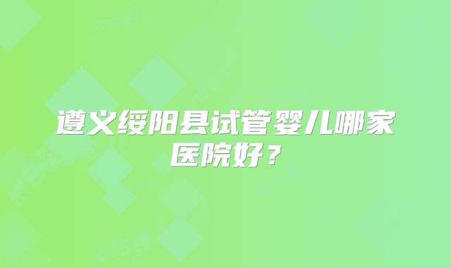 遵义绥阳县试管婴儿哪家医院好？