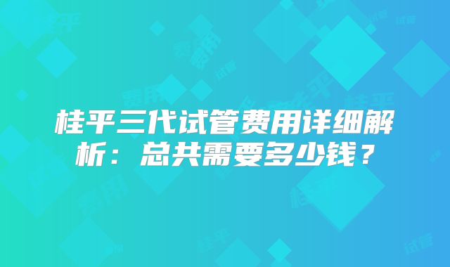 桂平三代试管费用详细解析：总共需要多少钱？