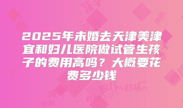 2025年未婚去天津美津宜和妇儿医院做试管生孩子的费用高吗?大概要花费多少钱