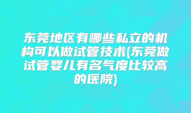 东莞地区有哪些私立的机构可以做试管技术(东莞做试管婴儿有名气度比较高的医院)