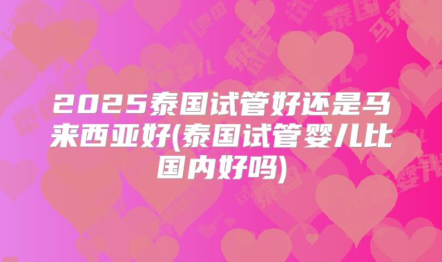 2025泰国试管好还是马来西亚好(泰国试管婴儿比国内好吗)