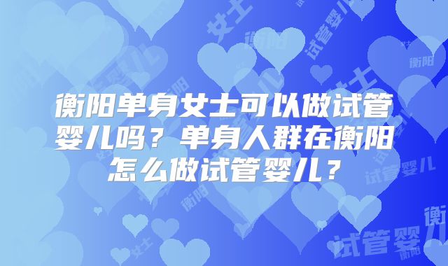 衡阳单身女士可以做试管婴儿吗？单身人群在衡阳怎么做试管婴儿？