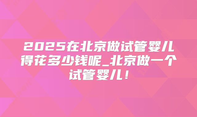2025在北京做试管婴儿得花多少钱呢_北京做一个试管婴儿!