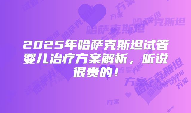 2025年哈萨克斯坦试管婴儿治疗方案解析,听说很贵的!