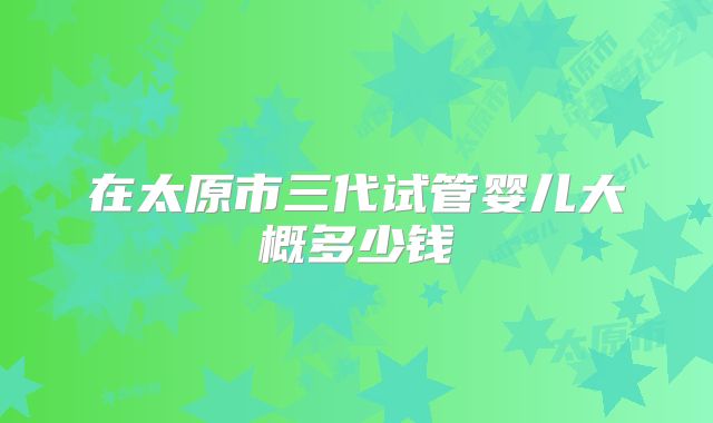 在太原市三代试管婴儿大概多少钱