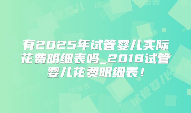 有2025年试管婴儿实际花费明细表吗_2018试管婴儿花费明细表!
