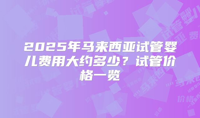 2025年马来西亚试管婴儿费用大约多少？试管价格一览