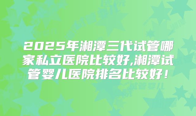 2025年湘潭三代试管哪家私立医院比较好,湘潭试管婴儿医院排名比较好！