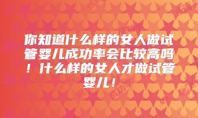 你知道什么样的女人做试管婴儿成功率会比较高吗！什么样的女人才做试管婴儿！