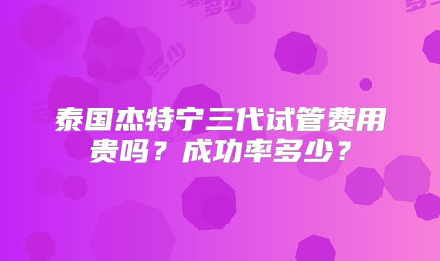 泰国杰特宁三代试管费用贵吗？成功率多少？