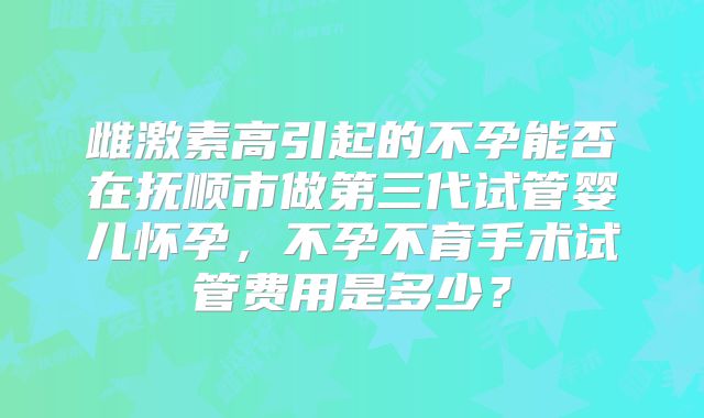 雌激素高引起的不孕能否在抚顺市做第三代试管婴儿怀孕,不孕不育手术试管费用是多少?