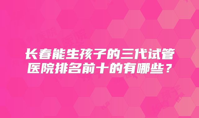 长春能生孩子的三代试管医院排名前十的有哪些？