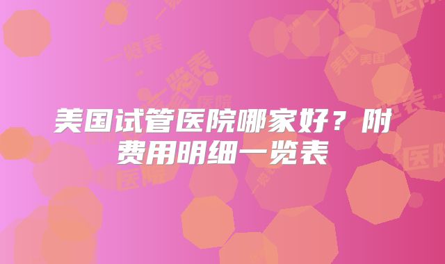 美国试管医院哪家好？附费用明细一览表