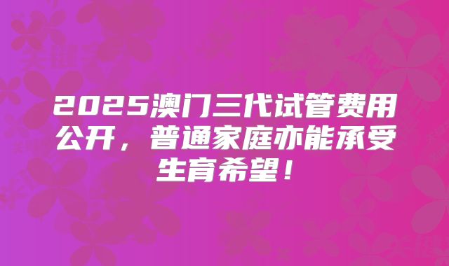 2025澳门三代试管费用公开,普通家庭亦能承受生育希望!