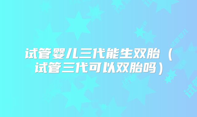 试管婴儿三代能生双胎（试管三代可以双胎吗）