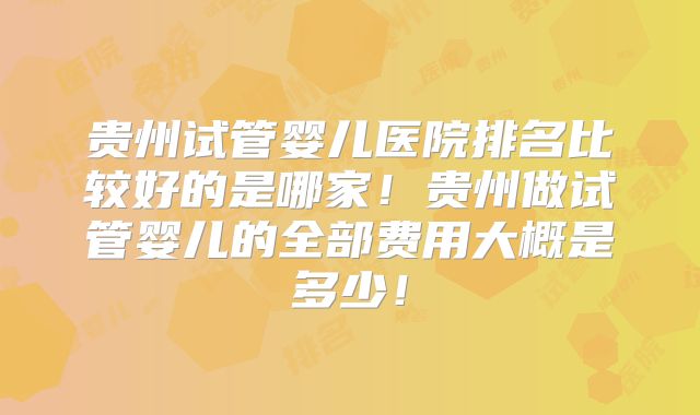 贵州试管婴儿医院排名比较好的是哪家！贵州做试管婴儿的全部费用大概是多少！