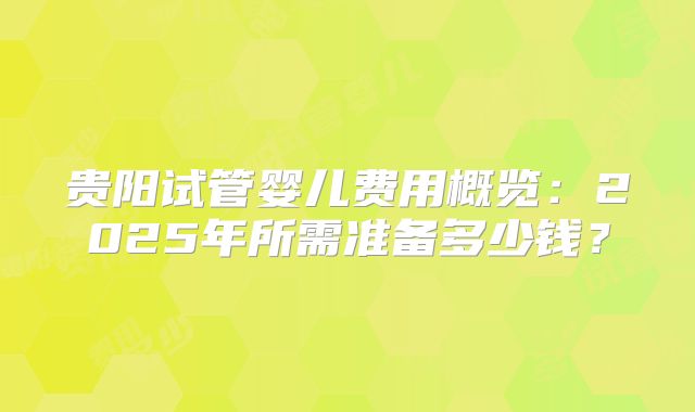 贵阳试管婴儿费用概览：2025年所需准备多少钱？