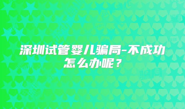深圳试管婴儿骗局-不成功怎么办呢?