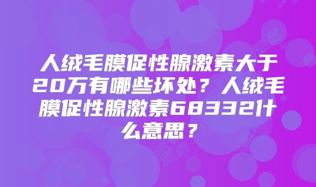人绒毛膜促性腺激素大于20万有哪些坏处?人绒毛膜促性腺激素68332什么意思?