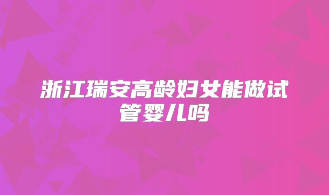 浙江瑞安高龄妇女能做试管婴儿吗