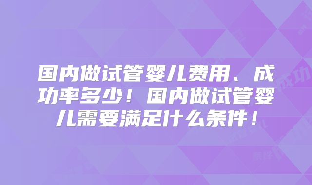 国内做试管婴儿费用、成功率多少！国内做试管婴儿需要满足什么条件！