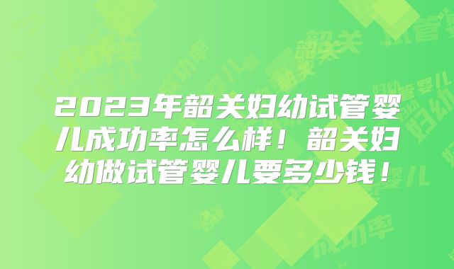 2023年韶关妇幼试管婴儿成功率怎么样!韶关妇幼做试管婴儿要多少钱!