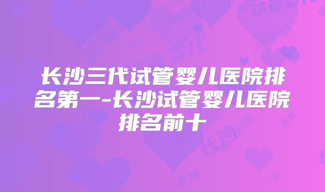 长沙三代试管婴儿医院排名第一-长沙试管婴儿医院排名前十