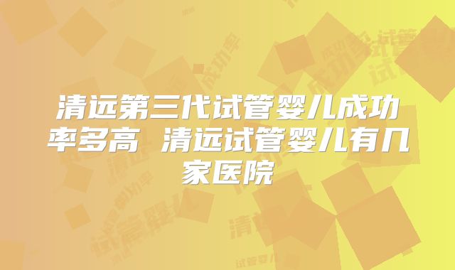 清远第三代试管婴儿成功率多高 清远试管婴儿有几家医院