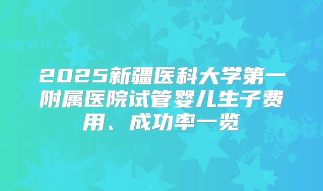 2025新疆医科大学第一附属医院试管婴儿生子费用、成功率一览