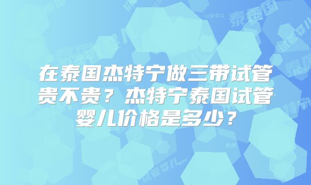 在泰国杰特宁做三带试管贵不贵？杰特宁泰国试管婴儿价格是多少？