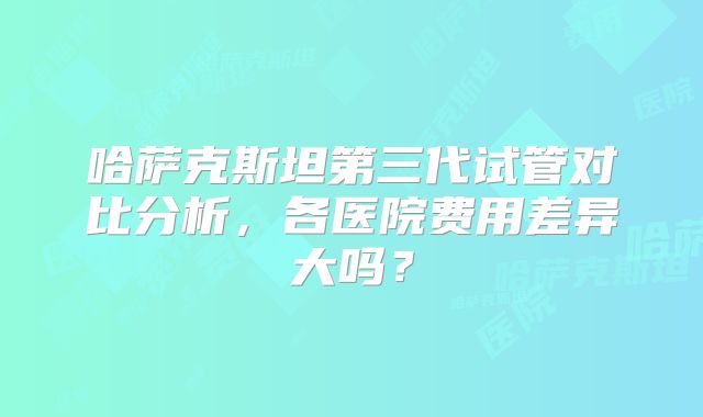 哈萨克斯坦第三代试管对比分析，各医院费用差异大吗？