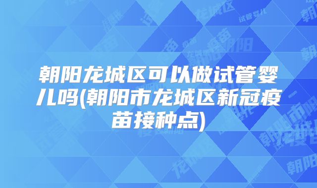 朝阳龙城区可以做试管婴儿吗(朝阳市龙城区新冠疫苗接种点)