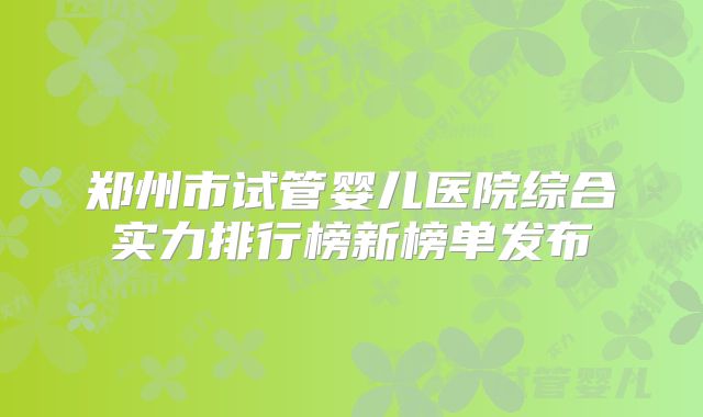 郑州市试管婴儿医院综合实力排行榜新榜单发布