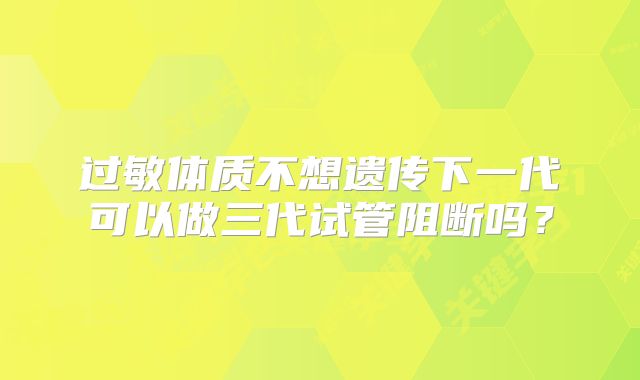过敏体质不想遗传下一代可以做三代试管阻断吗？