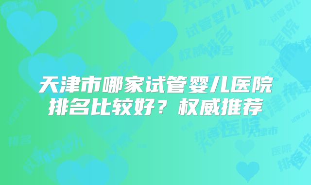 天津市哪家试管婴儿医院排名比较好?权威推荐