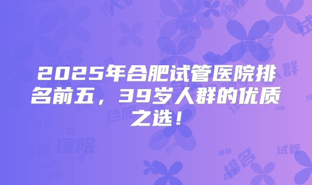 2025年合肥试管医院排名前五，39岁人群的优质之选！