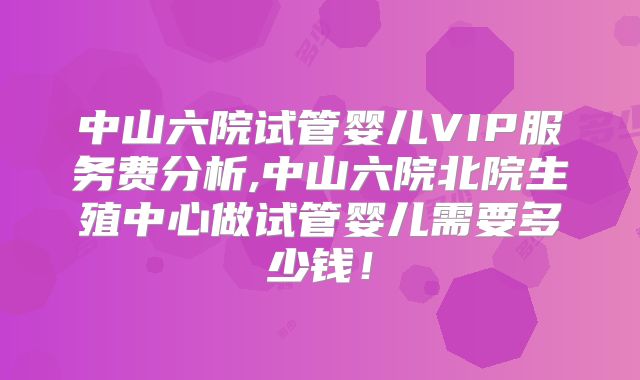 中山六院试管婴儿VIP服务费分析,中山六院北院生殖中心做试管婴儿需要多少钱！