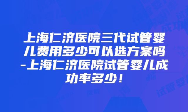 上海仁济医院三代试管婴儿费用多少可以选方案吗-上海仁济医院试管婴儿成功率多少！
