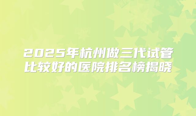 2025年杭州做三代试管比较好的医院排名榜揭晓