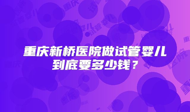 重庆新桥医院做试管婴儿到底要多少钱？