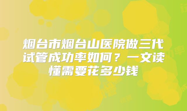烟台市烟台山医院做三代试管成功率如何?一文读懂需要花多少钱