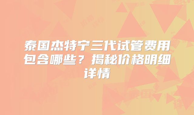 泰国杰特宁三代试管费用包含哪些?揭秘价格明细详情
