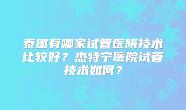泰国有哪家试管医院技术比较好？杰特宁医院试管技术如何？